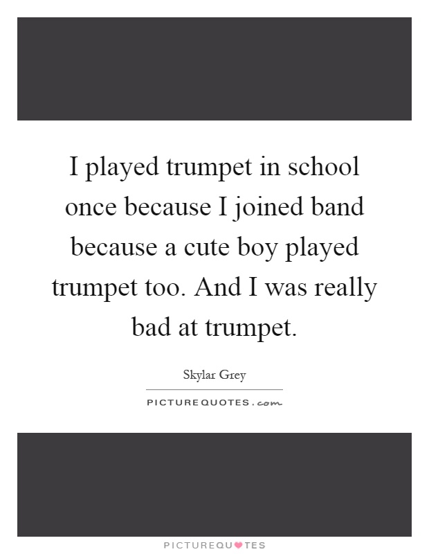 I played trumpet in school once because I joined band because a cute boy played trumpet too. And I was really bad at trumpet Picture Quote #1