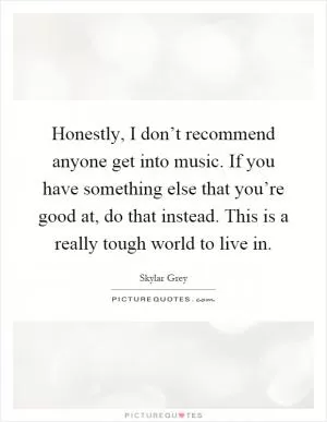 Honestly, I don’t recommend anyone get into music. If you have something else that you’re good at, do that instead. This is a really tough world to live in Picture Quote #1