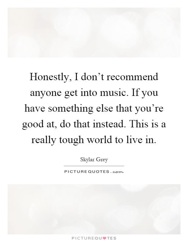 Honestly, I don't recommend anyone get into music. If you have something else that you're good at, do that instead. This is a really tough world to live in Picture Quote #1