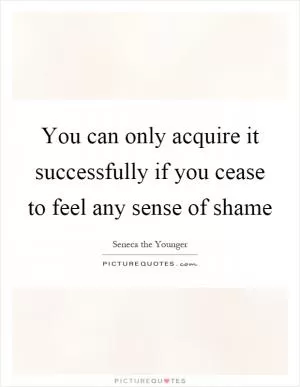 You can only acquire it successfully if you cease to feel any sense of shame Picture Quote #1