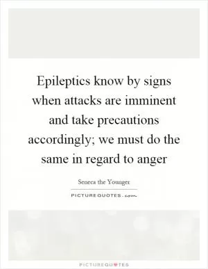 Epileptics know by signs when attacks are imminent and take precautions accordingly; we must do the same in regard to anger Picture Quote #1