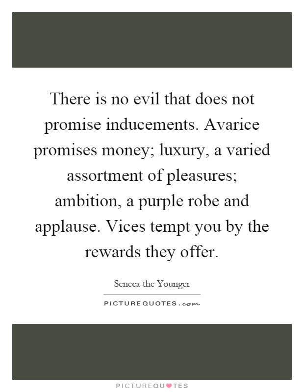 There is no evil that does not promise inducements. Avarice promises money; luxury, a varied assortment of pleasures; ambition, a purple robe and applause. Vices tempt you by the rewards they offer Picture Quote #1
