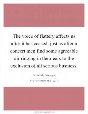 The voice of flattery affects us after it has ceased, just as after a concert men find some agreeable air ringing in their ears to the exclusion of all serious business Picture Quote #1