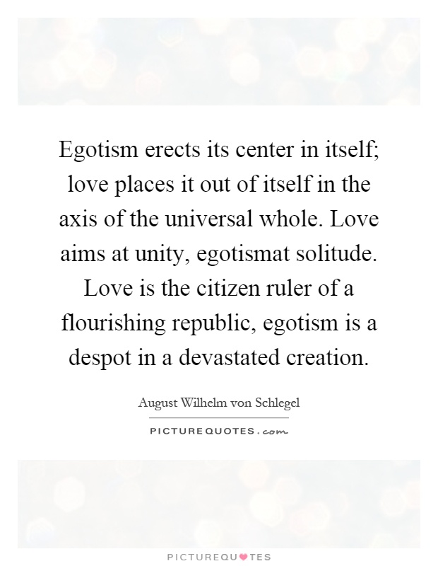 Egotism erects its center in itself; love places it out of itself in the axis of the universal whole. Love aims at unity, egotismat solitude. Love is the citizen ruler of a flourishing republic, egotism is a despot in a devastated creation Picture Quote #1
