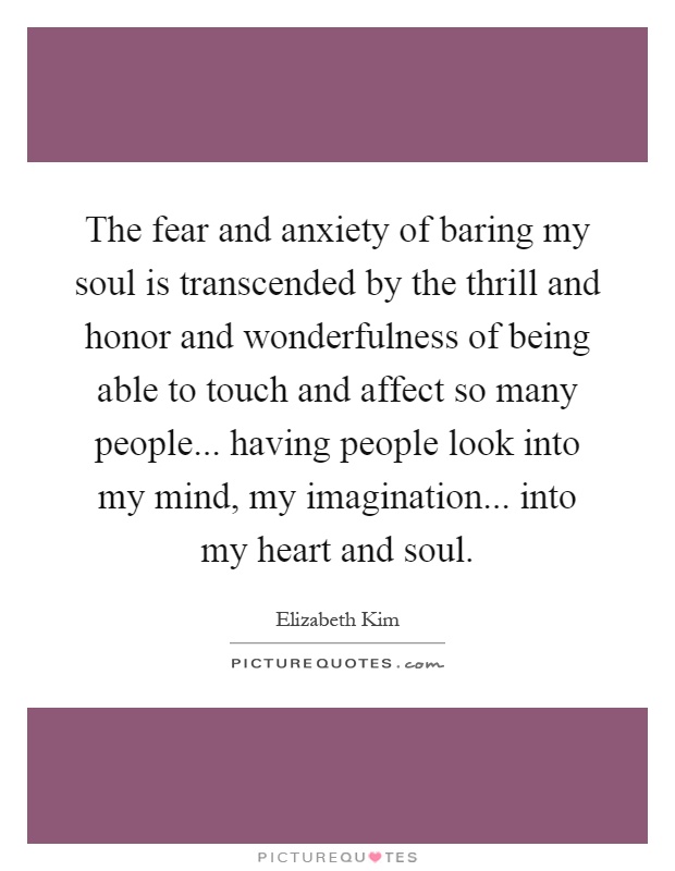 The fear and anxiety of baring my soul is transcended by the thrill and honor and wonderfulness of being able to touch and affect so many people... having people look into my mind, my imagination... into my heart and soul Picture Quote #1