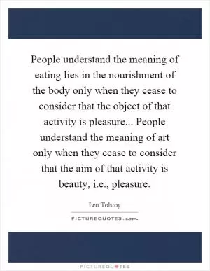People understand the meaning of eating lies in the nourishment of the body only when they cease to consider that the object of that activity is pleasure... People understand the meaning of art only when they cease to consider that the aim of that activity is beauty, i.e., pleasure Picture Quote #1