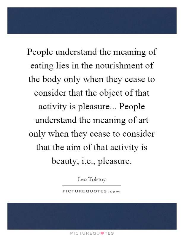 People understand the meaning of eating lies in the nourishment of the body only when they cease to consider that the object of that activity is pleasure... People understand the meaning of art only when they cease to consider that the aim of that activity is beauty, i.e., pleasure Picture Quote #1