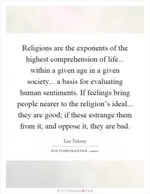 Religions are the exponents of the highest comprehension of life... within a given age in a given society... a basis for evaluating human sentiments. If feelings bring people nearer to the religion’s ideal... they are good; if these estrange them from it, and oppose it, they are bad Picture Quote #1