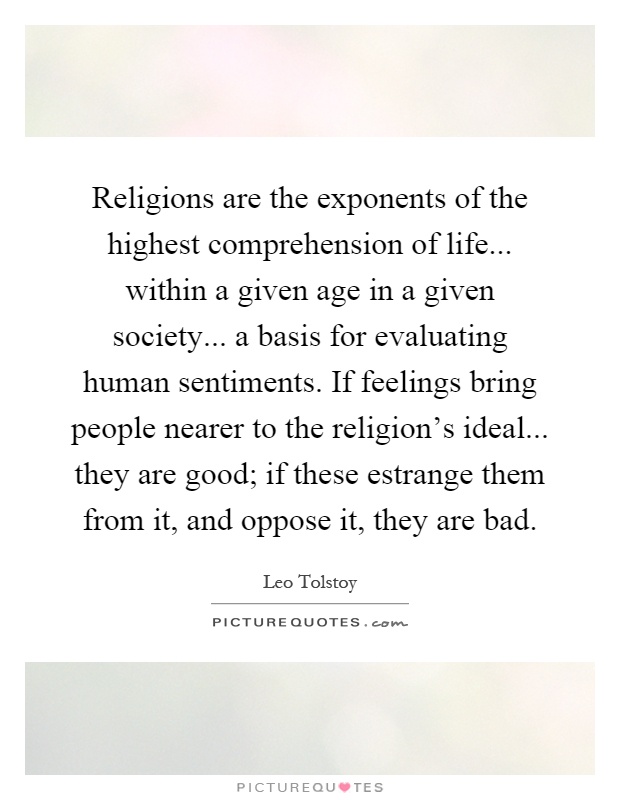 Religions are the exponents of the highest comprehension of life... within a given age in a given society... a basis for evaluating human sentiments. If feelings bring people nearer to the religion's ideal... they are good; if these estrange them from it, and oppose it, they are bad Picture Quote #1