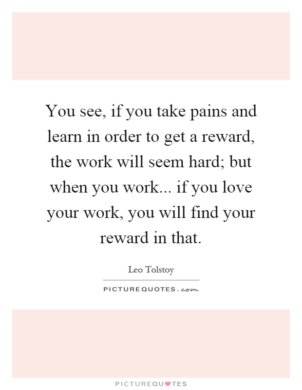 You see, if you take pains and learn in order to get a reward, the work will seem hard; but when you work... if you love your work, you will find your reward in that Picture Quote #1