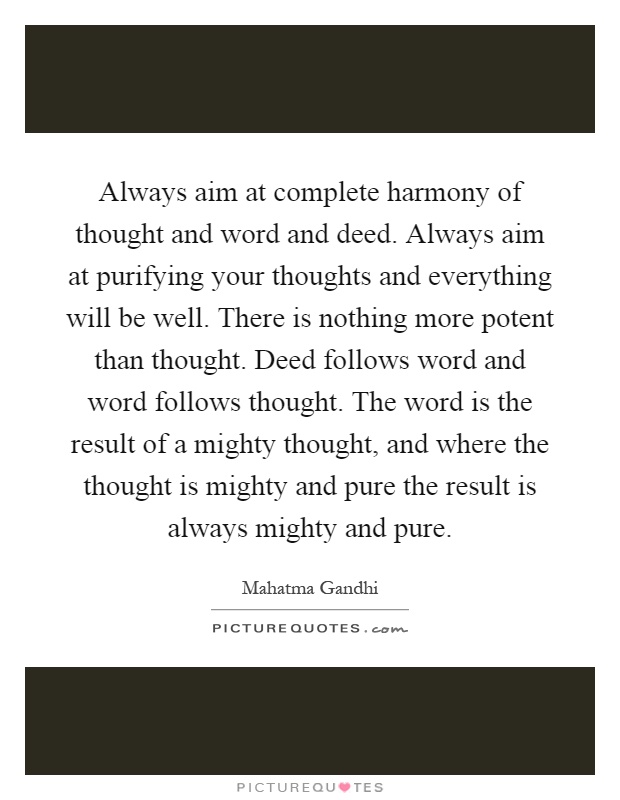 Always aim at complete harmony of thought and word and deed. Always aim at purifying your thoughts and everything will be well. There is nothing more potent than thought. Deed follows word and word follows thought. The word is the result of a mighty thought, and where the thought is mighty and pure the result is always mighty and pure Picture Quote #1