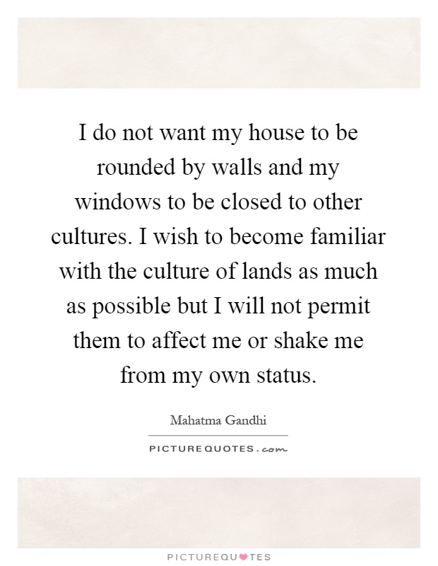 I do not want my house to be rounded by walls and my windows to be closed to other cultures. I wish to become familiar with the culture of lands as much as possible but I will not permit them to affect me or shake me from my own status Picture Quote #1