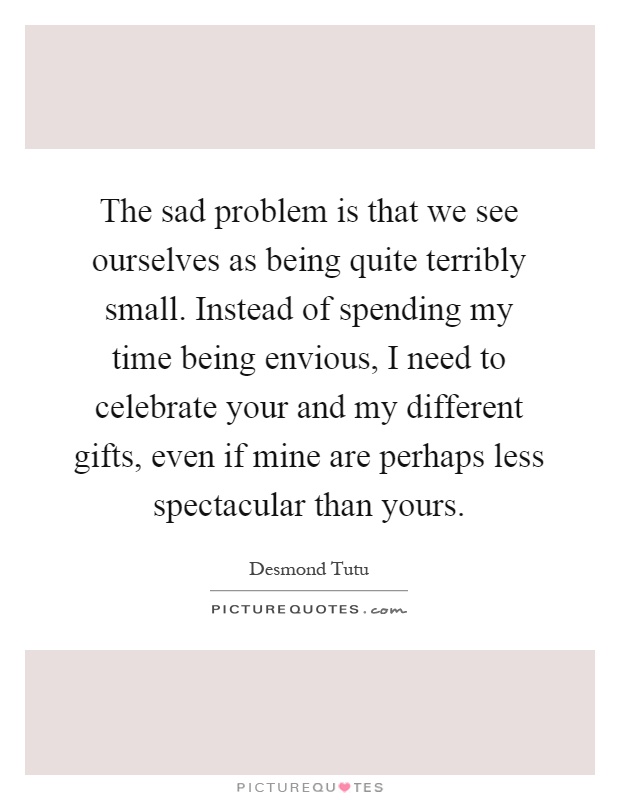The sad problem is that we see ourselves as being quite terribly small. Instead of spending my time being envious, I need to celebrate your and my different gifts, even if mine are perhaps less spectacular than yours Picture Quote #1