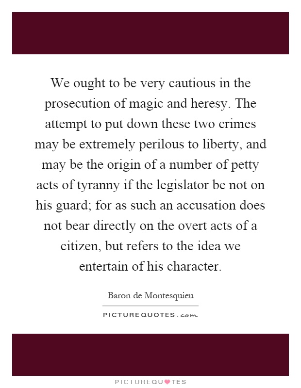 We ought to be very cautious in the prosecution of magic and heresy. The attempt to put down these two crimes may be extremely perilous to liberty, and may be the origin of a number of petty acts of tyranny if the legislator be not on his guard; for as such an accusation does not bear directly on the overt acts of a citizen, but refers to the idea we entertain of his character Picture Quote #1