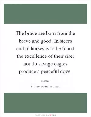 The brave are born from the brave and good. In steers and in horses is to be found the excellence of their sire; nor do savage eagles produce a peaceful dove Picture Quote #1