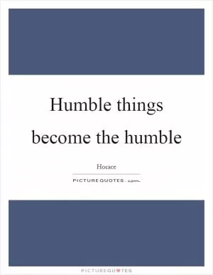 Humble things become the humble Picture Quote #1
