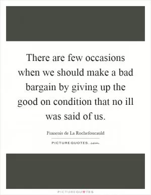 There are few occasions when we should make a bad bargain by giving up the good on condition that no ill was said of us Picture Quote #1