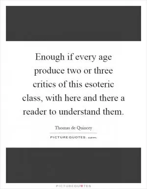 Enough if every age produce two or three critics of this esoteric class, with here and there a reader to understand them Picture Quote #1