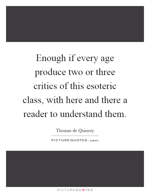 Enough if every age produce two or three critics of this esoteric class, with here and there a reader to understand them Picture Quote #1