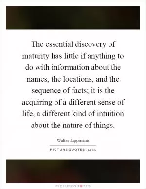The essential discovery of maturity has little if anything to do with information about the names, the locations, and the sequence of facts; it is the acquiring of a different sense of life, a different kind of intuition about the nature of things Picture Quote #1