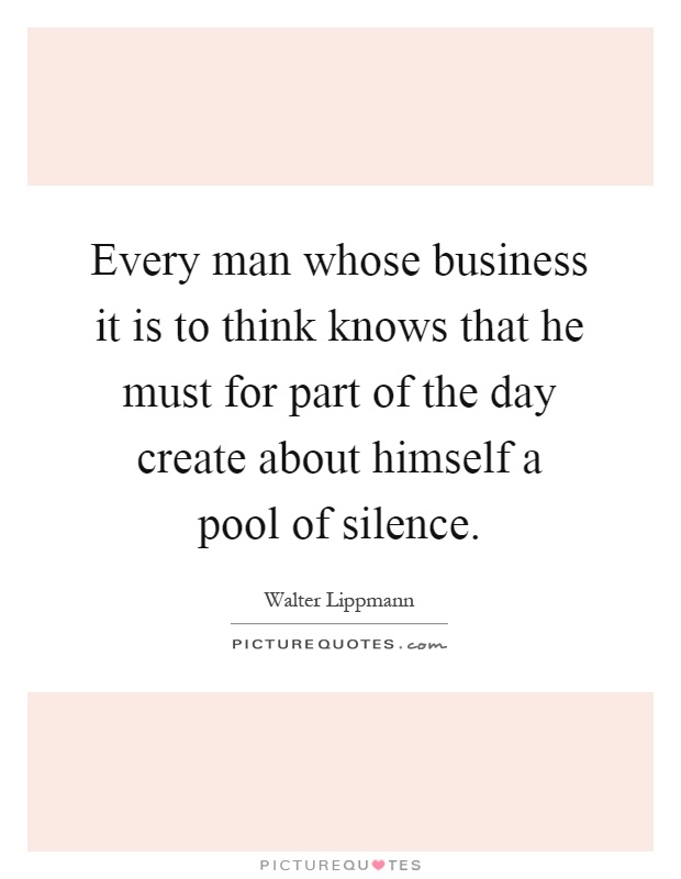 Every man whose business it is to think knows that he must for part of the day create about himself a pool of silence Picture Quote #1