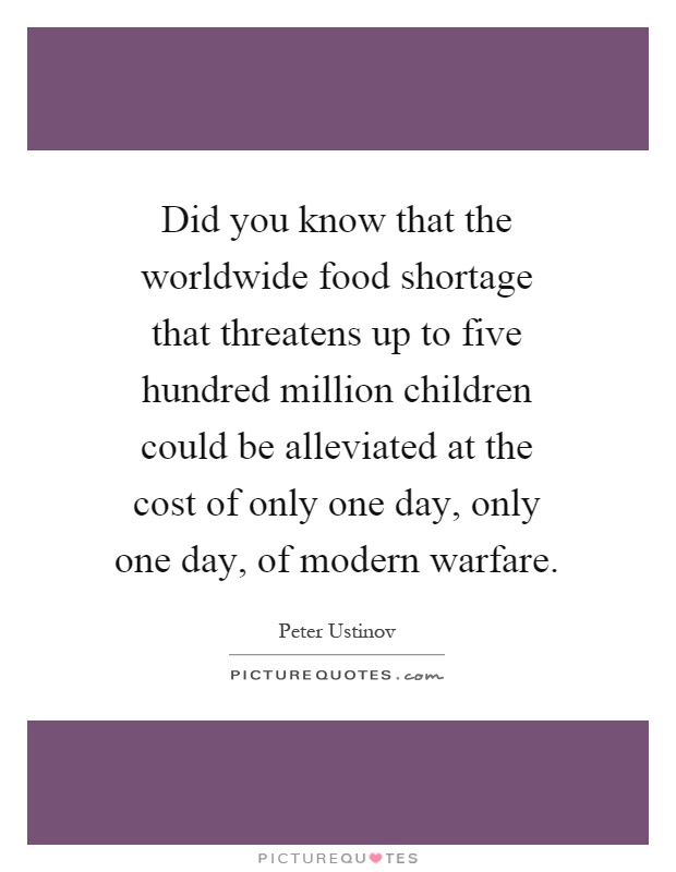 Did you know that the worldwide food shortage that threatens up to five hundred million children could be alleviated at the cost of only one day, only one day, of modern warfare Picture Quote #1
