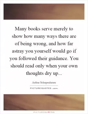 Many books serve merely to show how many ways there are of being wrong, and how far astray you yourself would go if you followed their guidance. You should read only when your own thoughts dry up Picture Quote #1