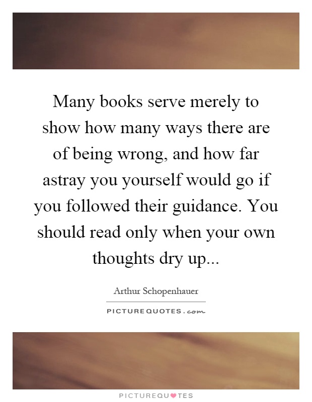 Many books serve merely to show how many ways there are of being wrong, and how far astray you yourself would go if you followed their guidance. You should read only when your own thoughts dry up Picture Quote #1