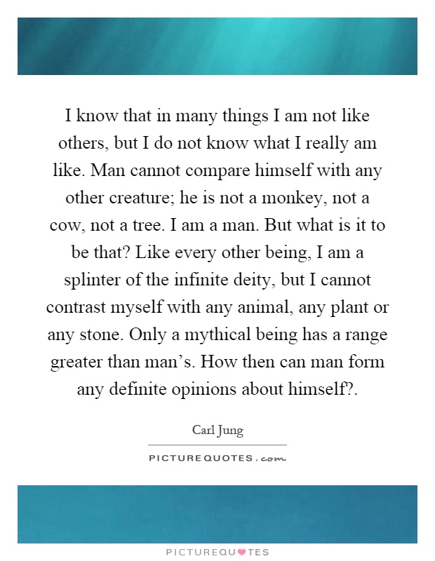 I know that in many things I am not like others, but I do not know what I really am like. Man cannot compare himself with any other creature; he is not a monkey, not a cow, not a tree. I am a man. But what is it to be that? Like every other being, I am a splinter of the infinite deity, but I cannot contrast myself with any animal, any plant or any stone. Only a mythical being has a range greater than man's. How then can man form any definite opinions about himself? Picture Quote #1