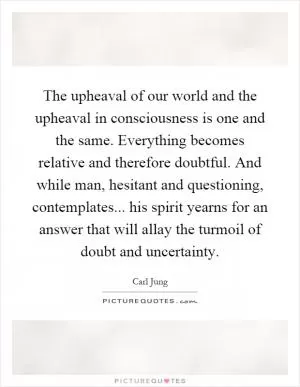 The upheaval of our world and the upheaval in consciousness is one and the same. Everything becomes relative and therefore doubtful. And while man, hesitant and questioning, contemplates... his spirit yearns for an answer that will allay the turmoil of doubt and uncertainty Picture Quote #1