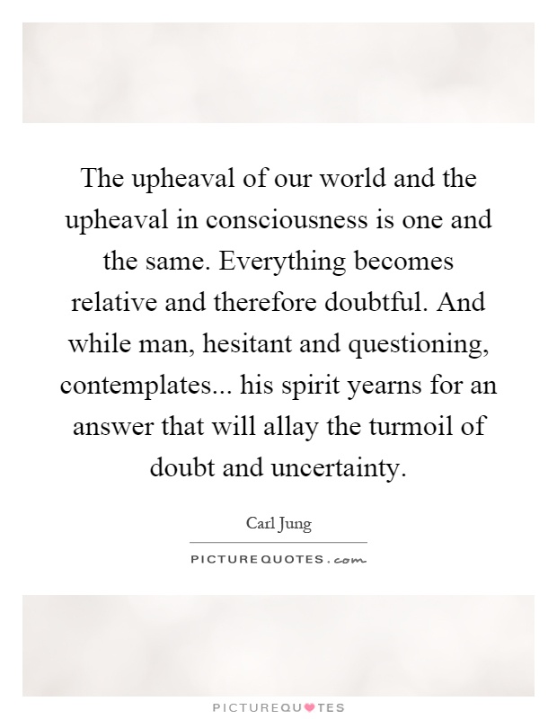 The upheaval of our world and the upheaval in consciousness is one and the same. Everything becomes relative and therefore doubtful. And while man, hesitant and questioning, contemplates... his spirit yearns for an answer that will allay the turmoil of doubt and uncertainty Picture Quote #1