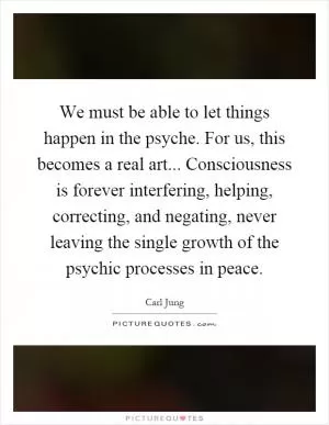 We must be able to let things happen in the psyche. For us, this becomes a real art... Consciousness is forever interfering, helping, correcting, and negating, never leaving the single growth of the psychic processes in peace Picture Quote #1
