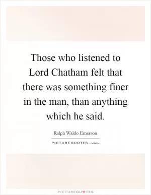 Those who listened to Lord Chatham felt that there was something finer in the man, than anything which he said Picture Quote #1