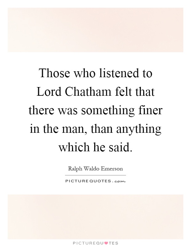 Those who listened to Lord Chatham felt that there was something finer in the man, than anything which he said Picture Quote #1