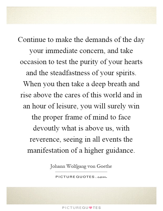 Continue to make the demands of the day your immediate concern, and take occasion to test the purity of your hearts and the steadfastness of your spirits. When you then take a deep breath and rise above the cares of this world and in an hour of leisure, you will surely win the proper frame of mind to face devoutly what is above us, with reverence, seeing in all events the manifestation of a higher guidance Picture Quote #1