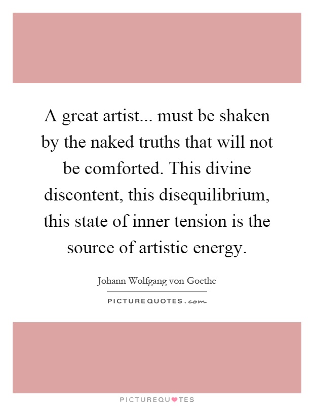 A great artist... must be shaken by the naked truths that will not be comforted. This divine discontent, this disequilibrium, this state of inner tension is the source of artistic energy Picture Quote #1