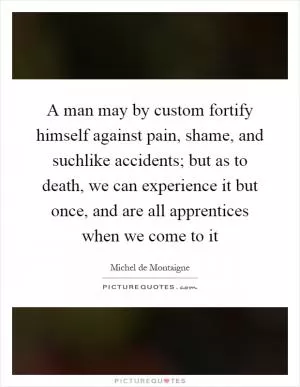 A man may by custom fortify himself against pain, shame, and suchlike accidents; but as to death, we can experience it but once, and are all apprentices when we come to it Picture Quote #1