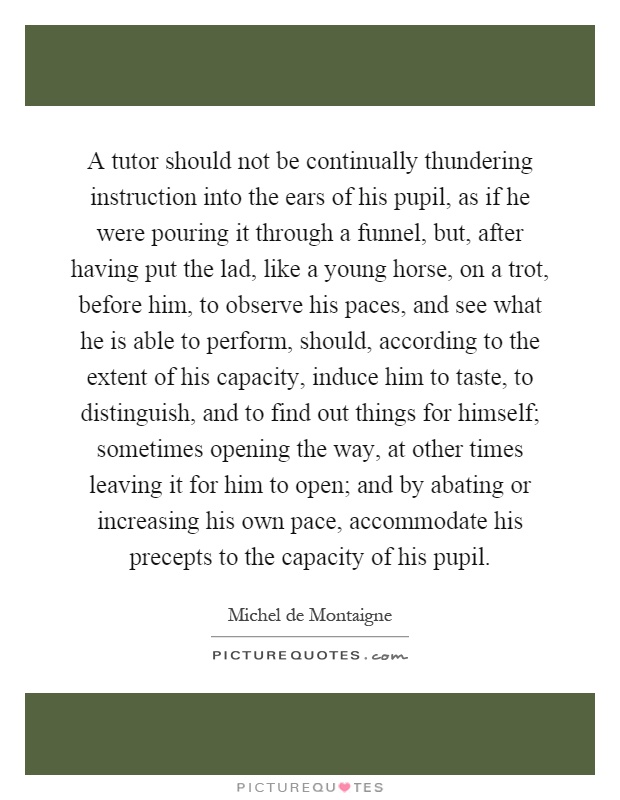 A tutor should not be continually thundering instruction into the ears of his pupil, as if he were pouring it through a funnel, but, after having put the lad, like a young horse, on a trot, before him, to observe his paces, and see what he is able to perform, should, according to the extent of his capacity, induce him to taste, to distinguish, and to find out things for himself; sometimes opening the way, at other times leaving it for him to open; and by abating or increasing his own pace, accommodate his precepts to the capacity of his pupil Picture Quote #1
