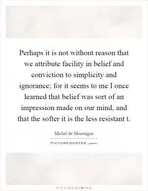 Perhaps it is not without reason that we attribute facility in belief and conviction to simplicity and ignorance; for it seems to me I once learned that belief was sort of an impression made on our mind, and that the softer it is the less resistant t Picture Quote #1