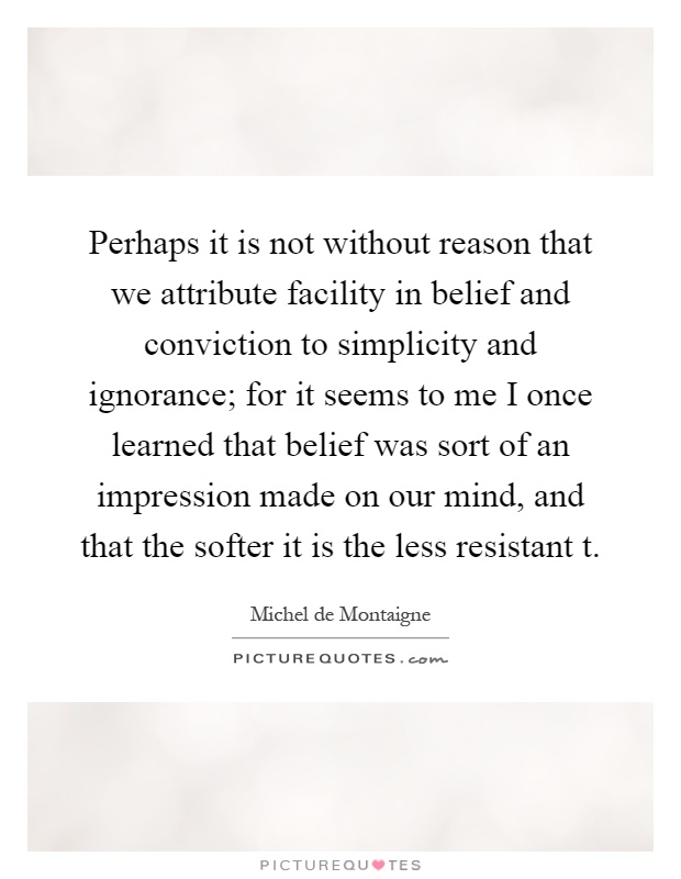 Perhaps it is not without reason that we attribute facility in belief and conviction to simplicity and ignorance; for it seems to me I once learned that belief was sort of an impression made on our mind, and that the softer it is the less resistant t Picture Quote #1