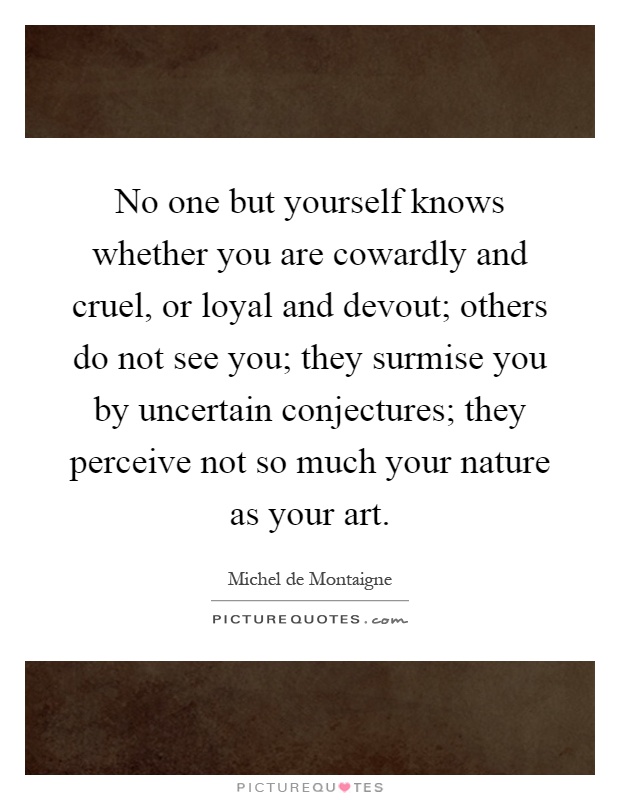 No one but yourself knows whether you are cowardly and cruel, or loyal and devout; others do not see you; they surmise you by uncertain conjectures; they perceive not so much your nature as your art Picture Quote #1