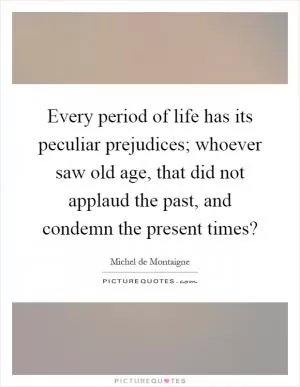 Every period of life has its peculiar prejudices; whoever saw old age, that did not applaud the past, and condemn the present times? Picture Quote #1