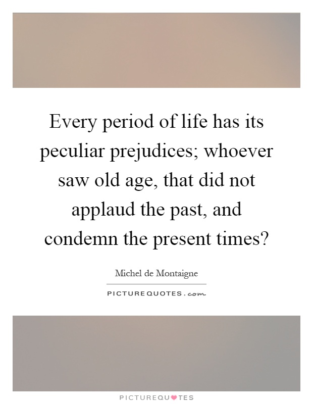Every period of life has its peculiar prejudices; whoever saw old age, that did not applaud the past, and condemn the present times? Picture Quote #1