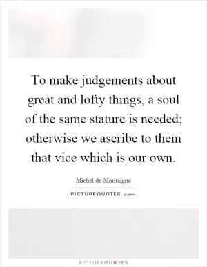 To make judgements about great and lofty things, a soul of the same stature is needed; otherwise we ascribe to them that vice which is our own Picture Quote #1