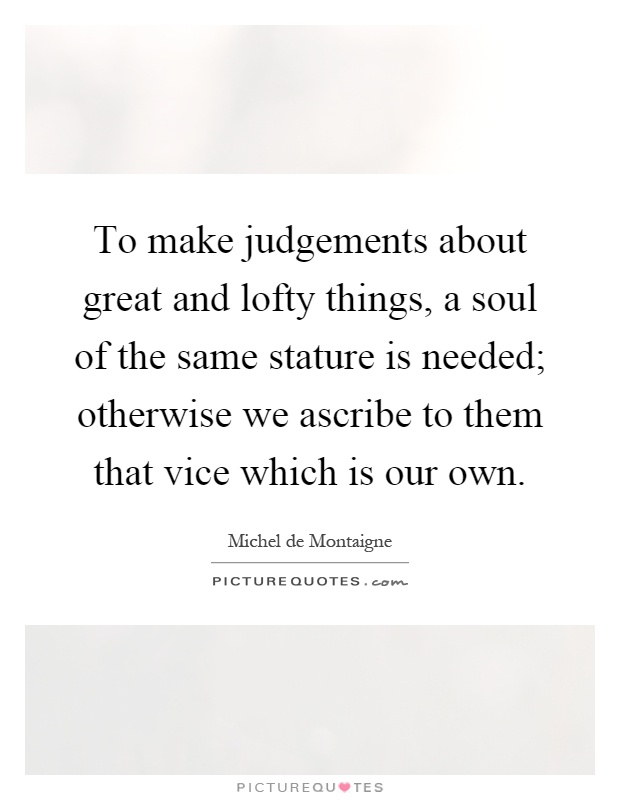 To make judgements about great and lofty things, a soul of the same stature is needed; otherwise we ascribe to them that vice which is our own Picture Quote #1