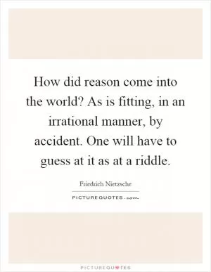 How did reason come into the world? As is fitting, in an irrational manner, by accident. One will have to guess at it as at a riddle Picture Quote #1