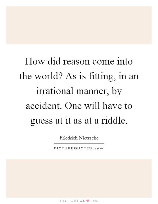 How did reason come into the world? As is fitting, in an irrational manner, by accident. One will have to guess at it as at a riddle Picture Quote #1