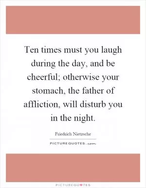 Ten times must you laugh during the day, and be cheerful; otherwise your stomach, the father of affliction, will disturb you in the night Picture Quote #1