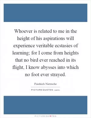 Whoever is related to me in the height of his aspirations will experience veritable ecstasies of learning; for I come from heights that no bird ever reached in its flight, I know abysses into which no foot ever strayed Picture Quote #1