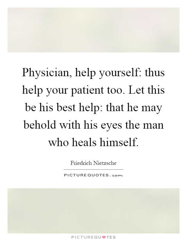 Physician, help yourself: thus help your patient too. Let this be his best help: that he may behold with his eyes the man who heals himself Picture Quote #1